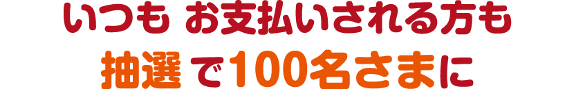 いつも お支払いされる方も抽選で100名さまに